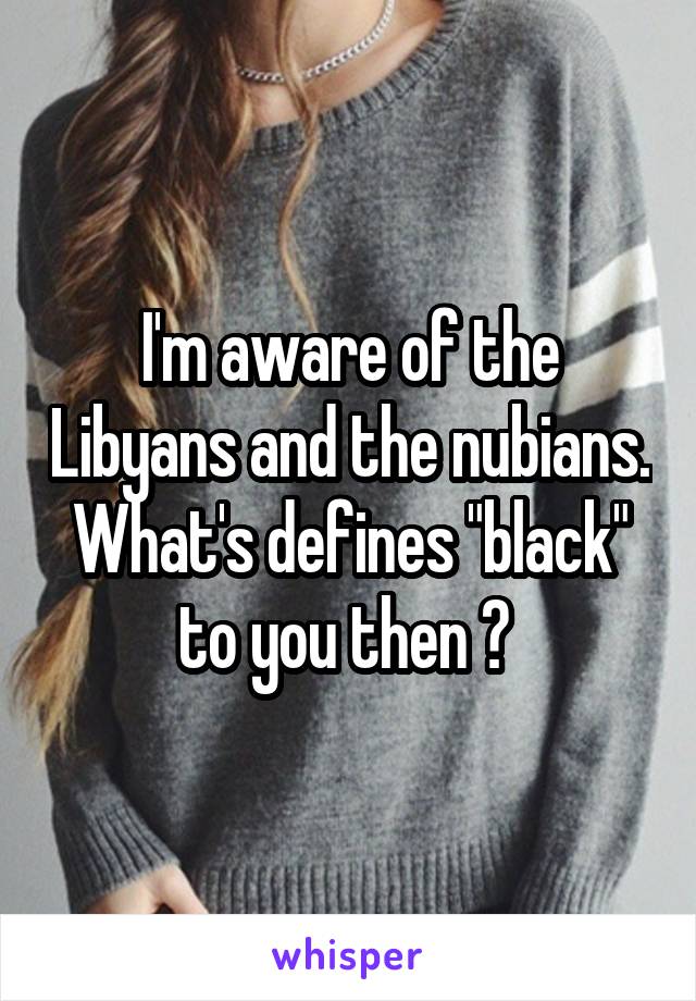 I'm aware of the Libyans and the nubians. What's defines "black" to you then ? 