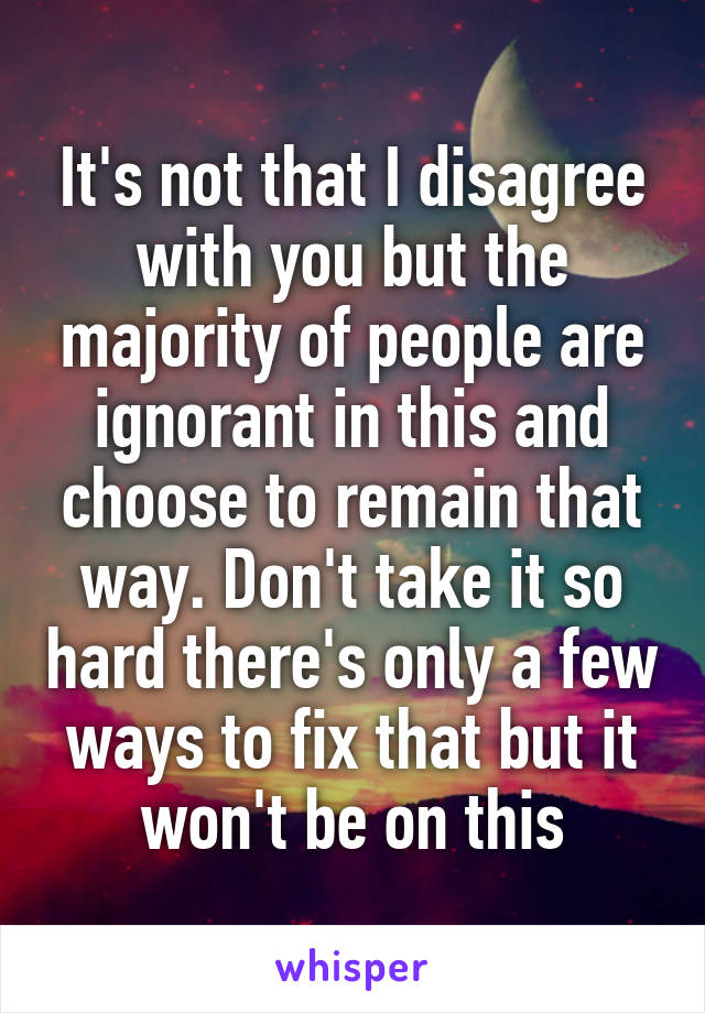 It's not that I disagree with you but the majority of people are ignorant in this and choose to remain that way. Don't take it so hard there's only a few ways to fix that but it won't be on this