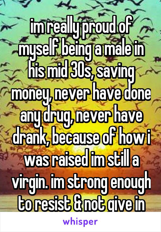 im really proud of myself being a male in his mid 30s, saving money, never have done any drug, never have drank, because of how i was raised im still a virgin. im strong enough to resist & not give in