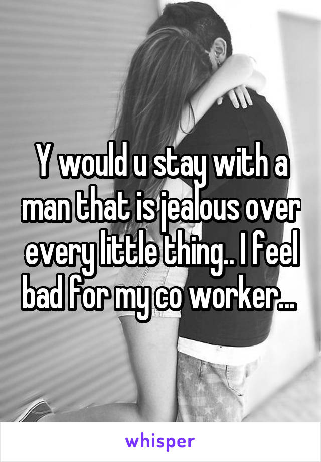 Y would u stay with a man that is jealous over every little thing.. I feel bad for my co worker... 