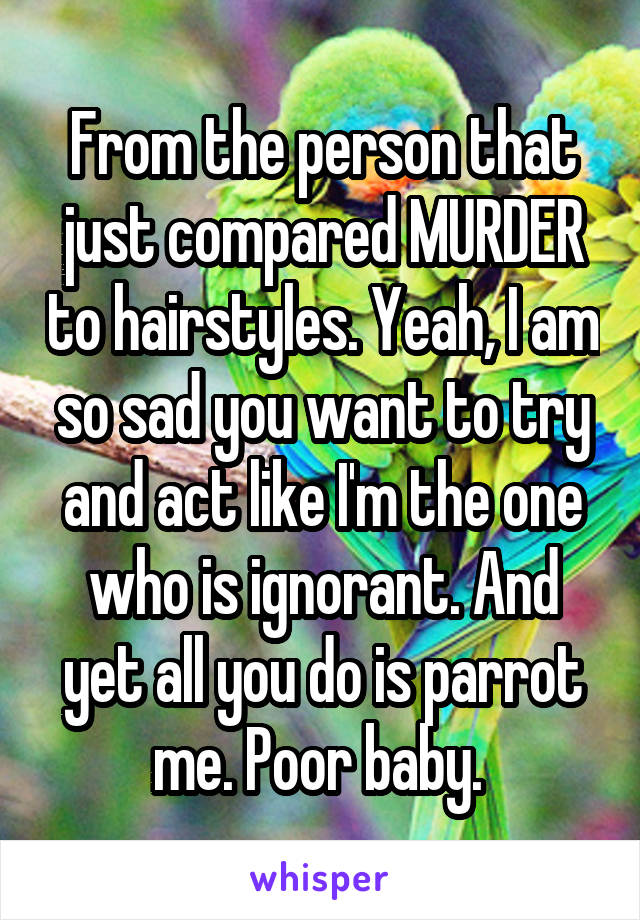 From the person that just compared MURDER to hairstyles. Yeah, I am so sad you want to try and act like I'm the one who is ignorant. And yet all you do is parrot me. Poor baby. 