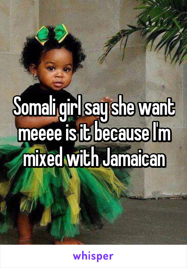 Somali girl say she want meeee is it because I'm mixed with Jamaican