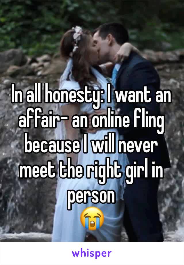 In all honesty: I want an affair- an online fling because I will never meet the right girl in person 
😭