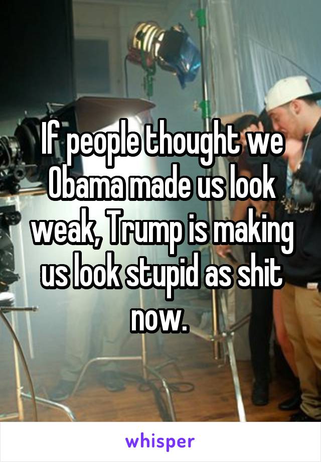 If people thought we Obama made us look weak, Trump is making us look stupid as shit now. 