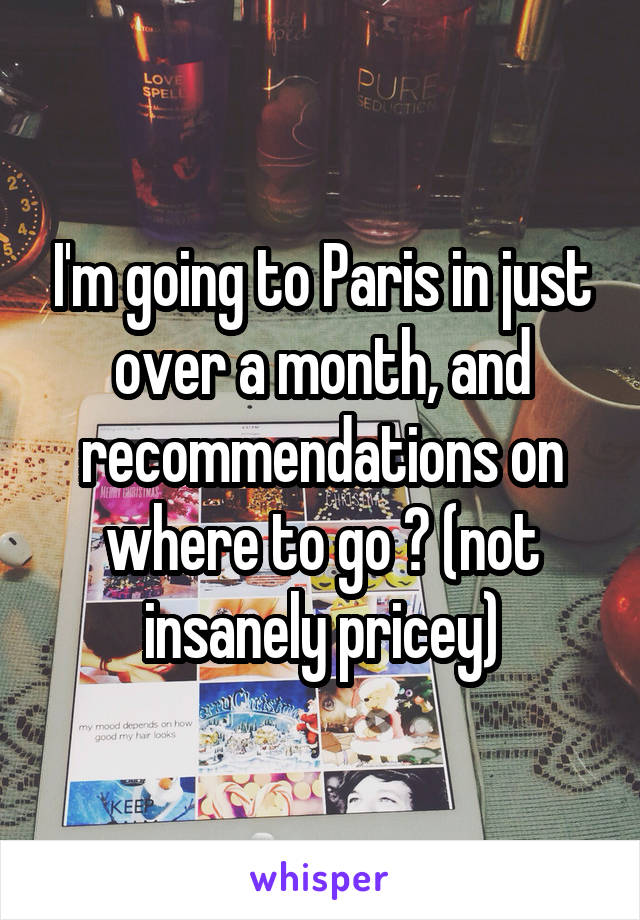 I'm going to Paris in just over a month, and recommendations on where to go ? (not insanely pricey)