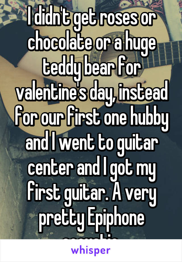 I didn't get roses or chocolate or a huge teddy bear for valentine's day, instead for our first one hubby and I went to guitar center and I got my first guitar. A very pretty Epiphone acoustic.