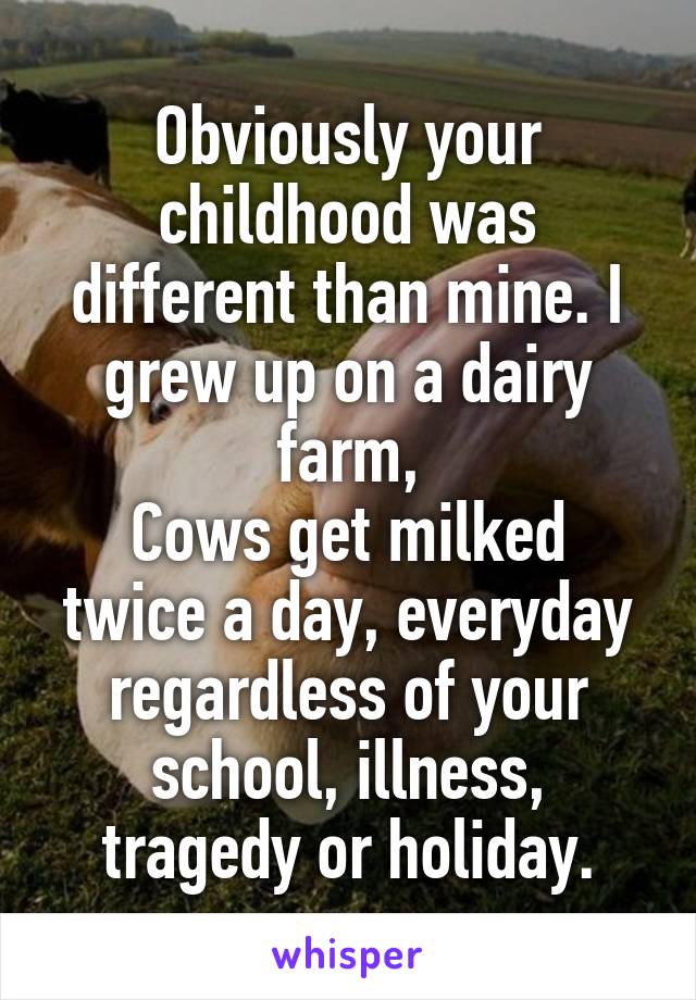 Obviously your childhood was different than mine. I grew up on a dairy farm,
Cows get milked twice a day, everyday regardless of your school, illness, tragedy or holiday.