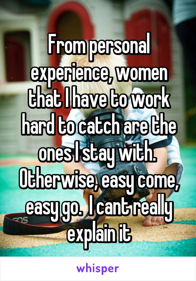 From personal experience, women that I have to work hard to catch are the ones I stay with.  Otherwise, easy come, easy go.  I cant really explain it