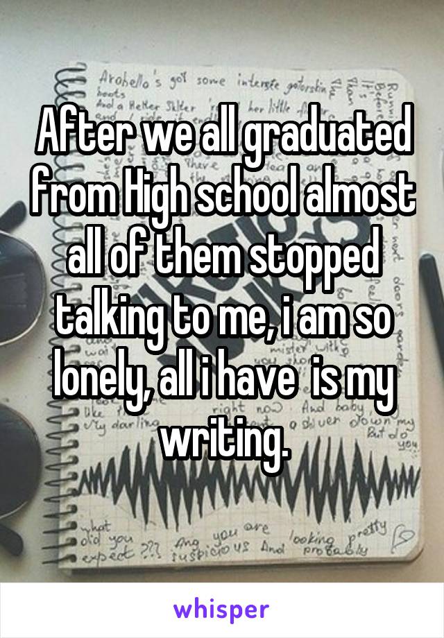 After we all graduated from High school almost all of them stopped talking to me, i am so lonely, all i have  is my writing.
