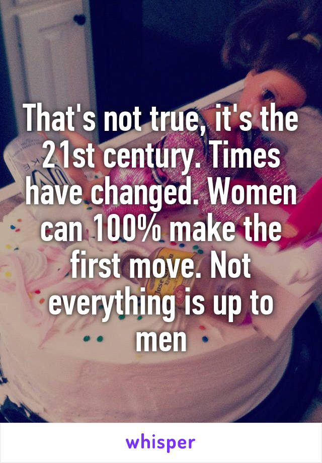 That's not true, it's the 21st century. Times have changed. Women can 100% make the first move. Not everything is up to men