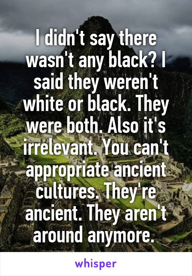 I didn't say there wasn't any black? I said they weren't white or black. They were both. Also it's irrelevant. You can't appropriate ancient cultures. They're ancient. They aren't around anymore. 