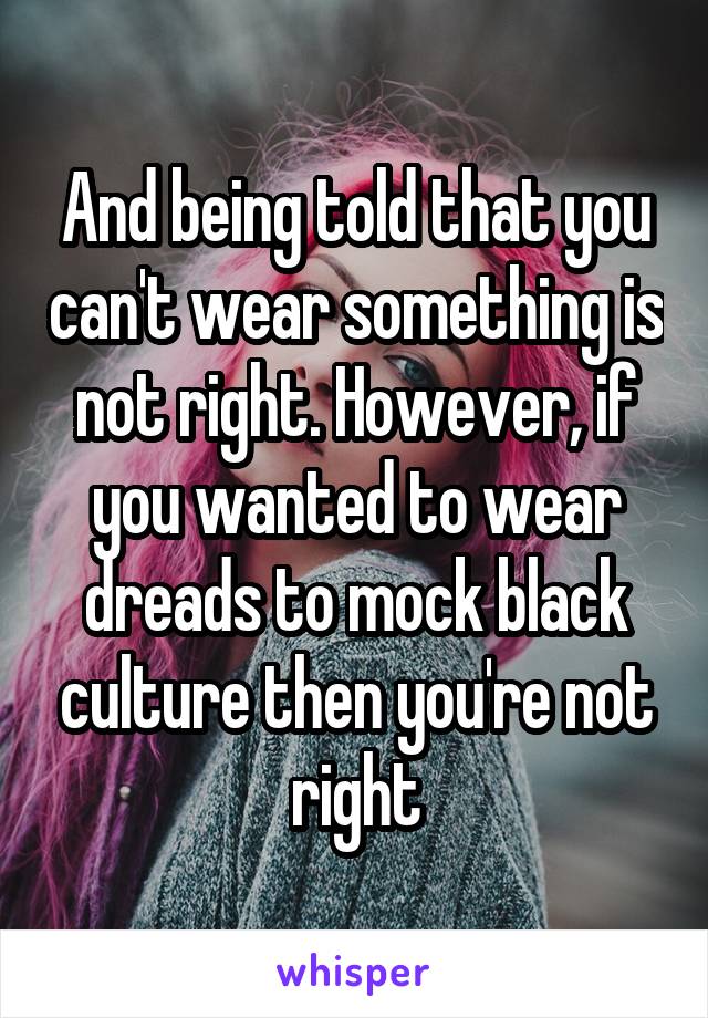 And being told that you can't wear something is not right. However, if you wanted to wear dreads to mock black culture then you're not right