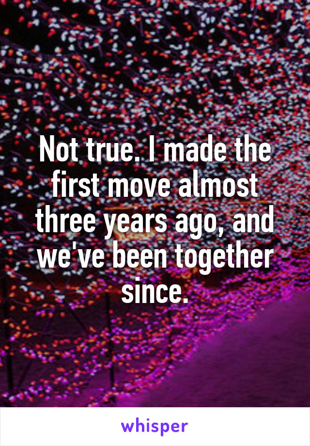 Not true. I made the first move almost three years ago, and we've been together since.