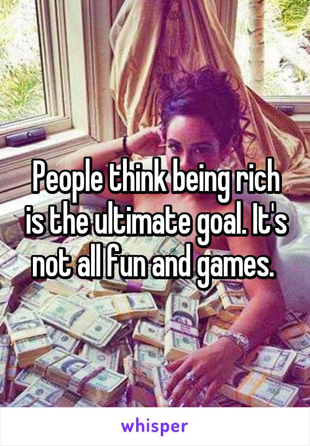 People think being rich is the ultimate goal. It's not all fun and games. 