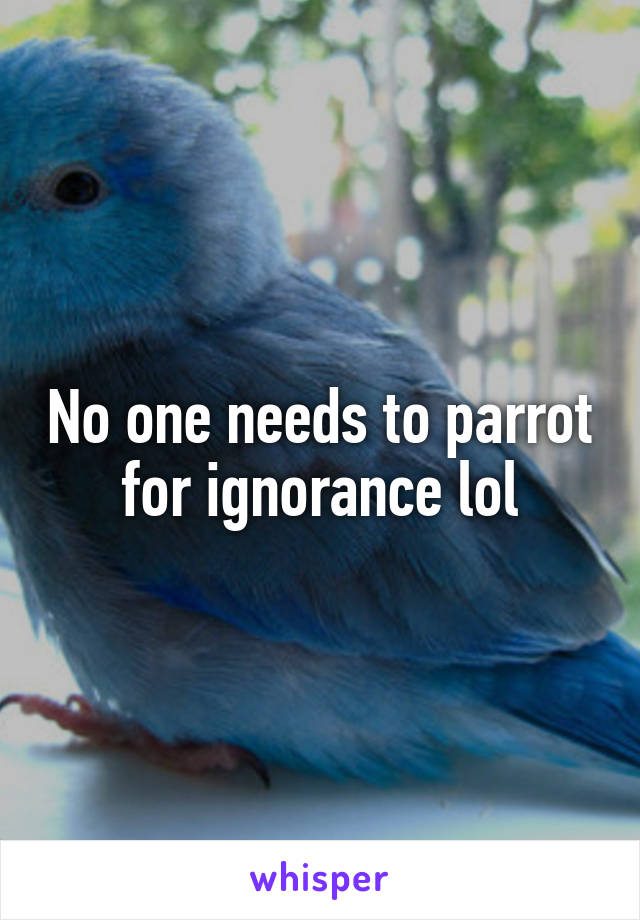 No one needs to parrot for ignorance lol