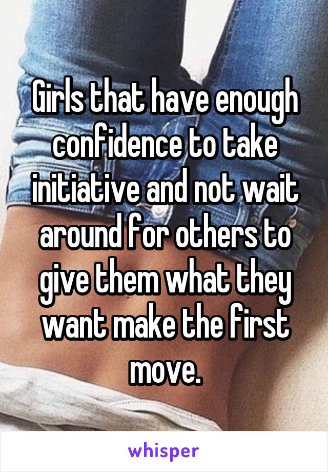 Girls that have enough confidence to take initiative and not wait around for others to give them what they want make the first move.