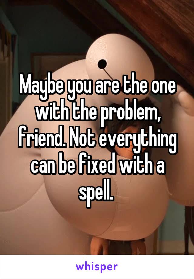 Maybe you are the one with the problem, friend. Not everything can be fixed with a spell. 