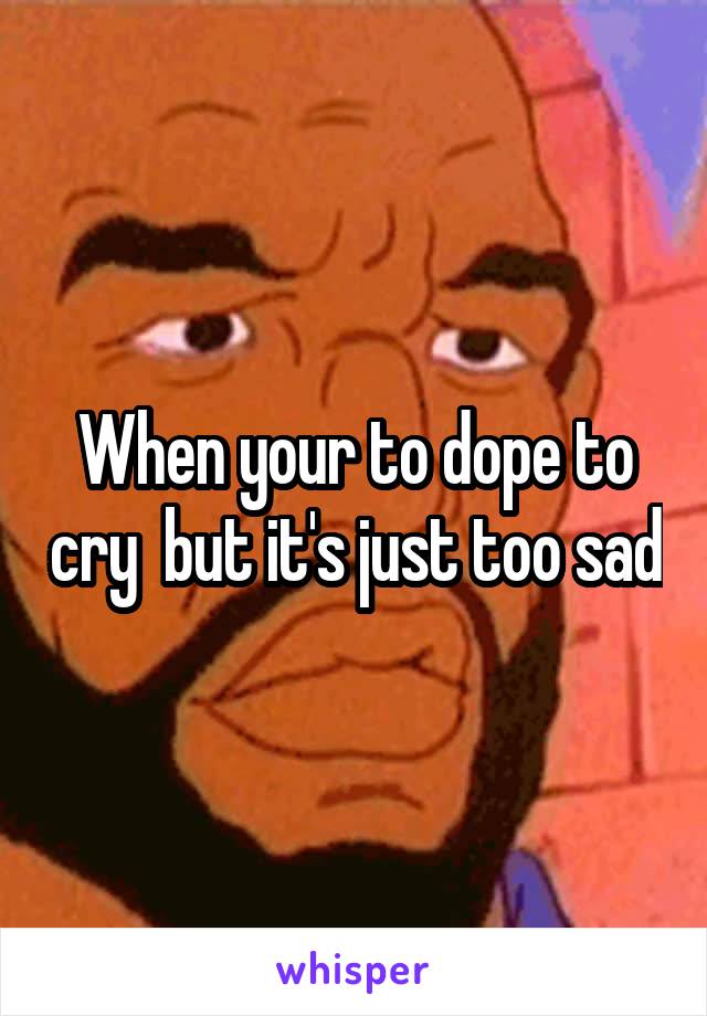 When your to dope to cry  but it's just too sad