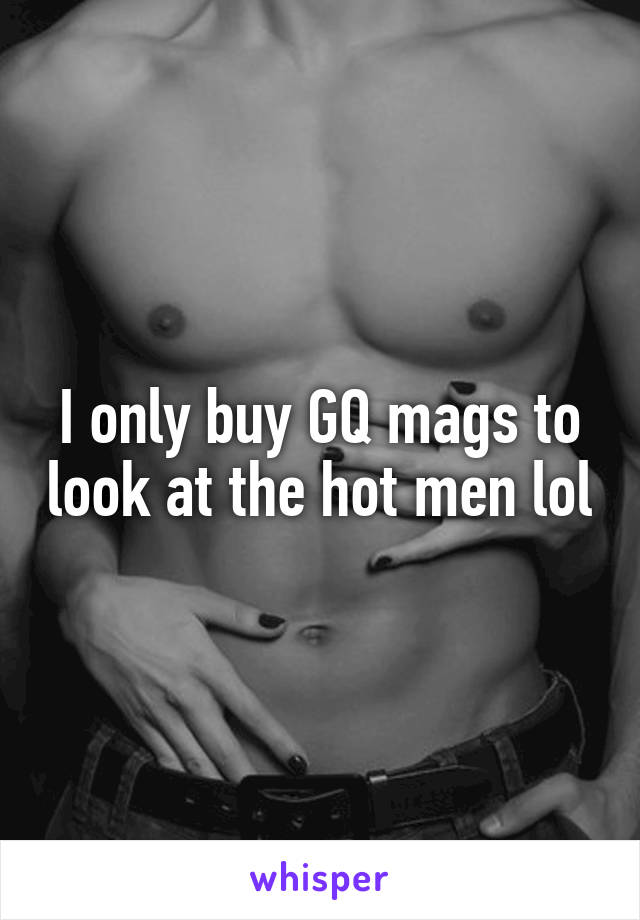 I only buy GQ mags to look at the hot men lol