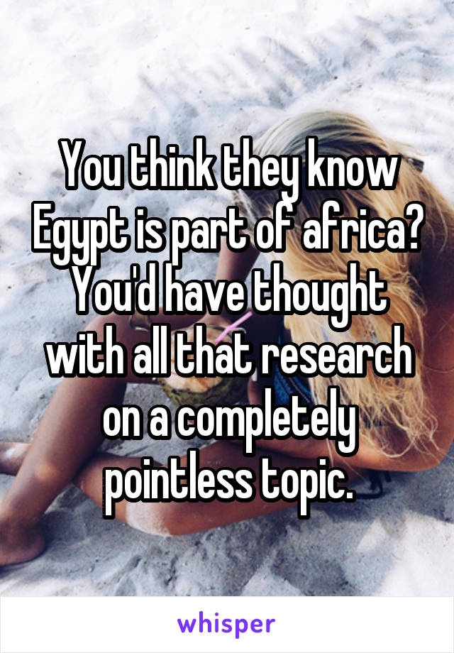 You think they know Egypt is part of africa? You'd have thought with all that research on a completely pointless topic.