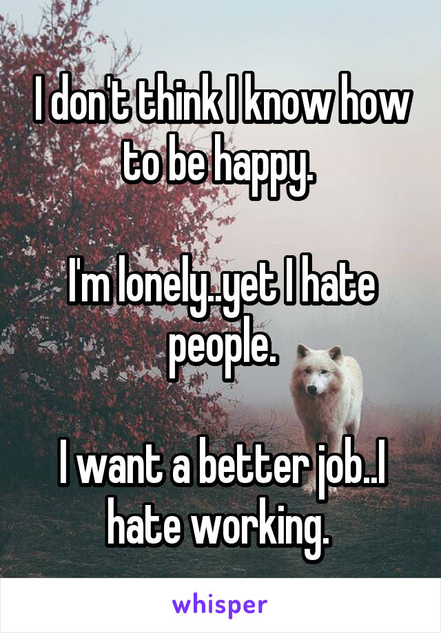 I don't think I know how to be happy. 

I'm lonely..yet I hate people.

I want a better job..I hate working. 