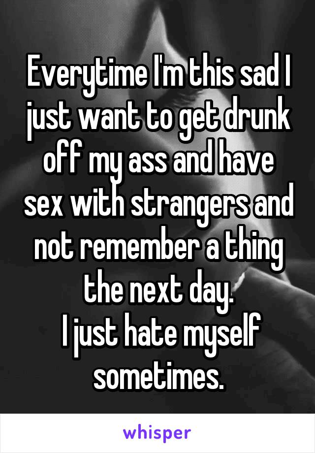 Everytime I'm this sad I just want to get drunk off my ass and have sex with strangers and not remember a thing the next day.
 I just hate myself sometimes.