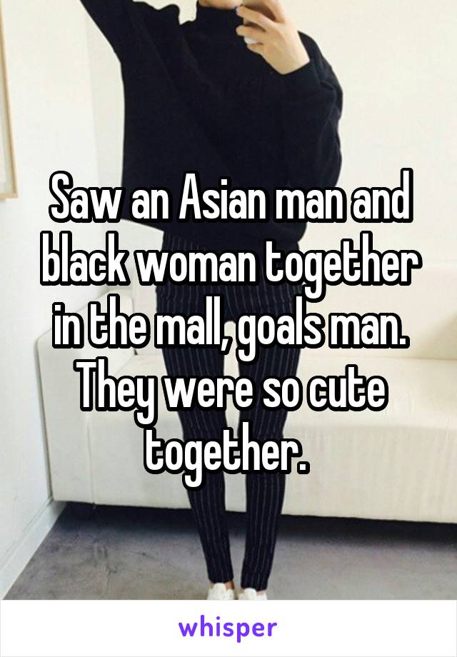 Saw an Asian man and black woman together in the mall, goals man. They were so cute together. 