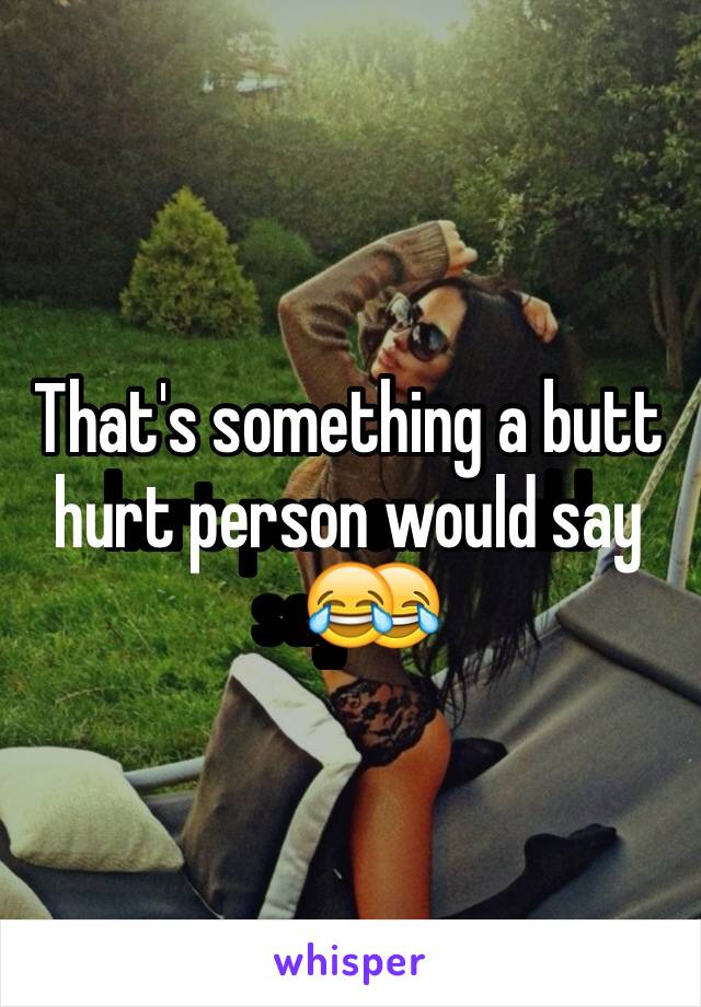 That's something a butt hurt person would say😂