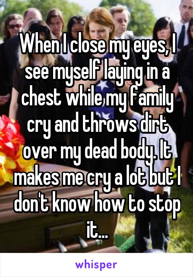 When I close my eyes, I see myself laying in a chest while my family cry and throws dirt over my dead body. It makes me cry a lot but I don't know how to stop it...