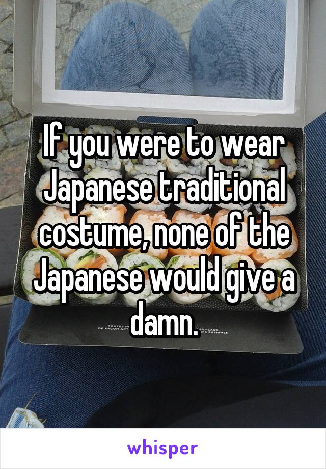 If you were to wear Japanese traditional costume, none of the Japanese would give a damn.