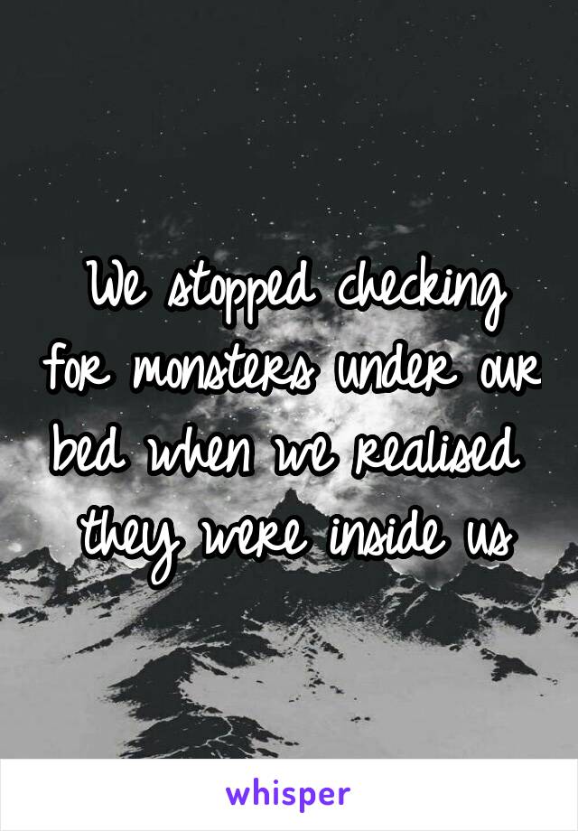 
We stopped checking for monsters under our bed when we realised 
they were inside us
