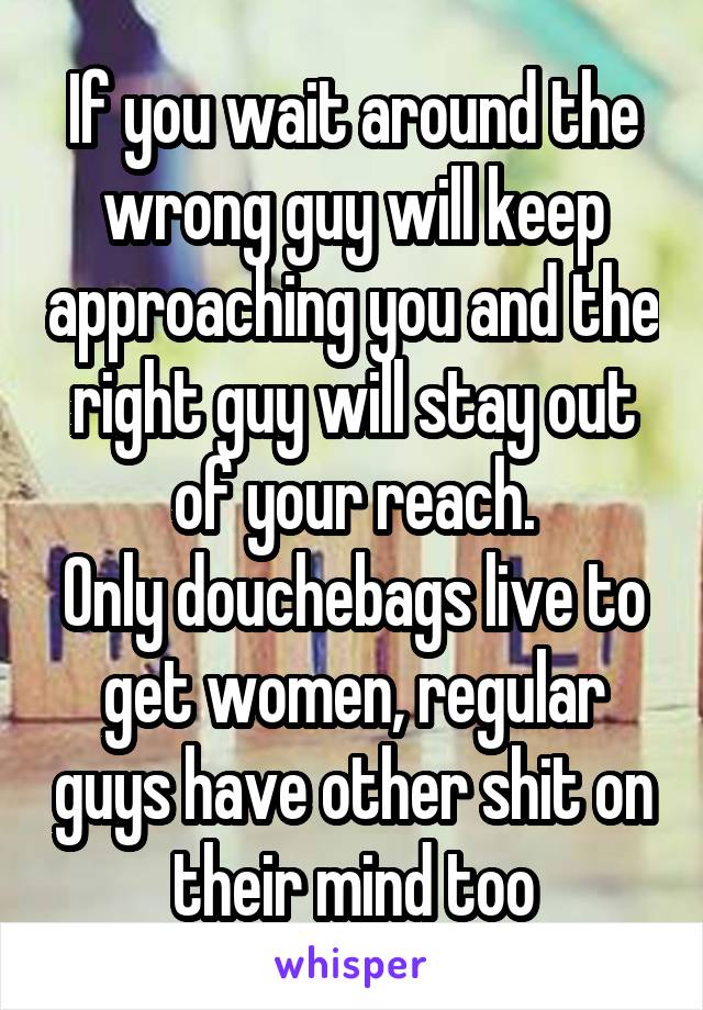 If you wait around the wrong guy will keep approaching you and the right guy will stay out of your reach.
Only douchebags live to get women, regular guys have other shit on their mind too