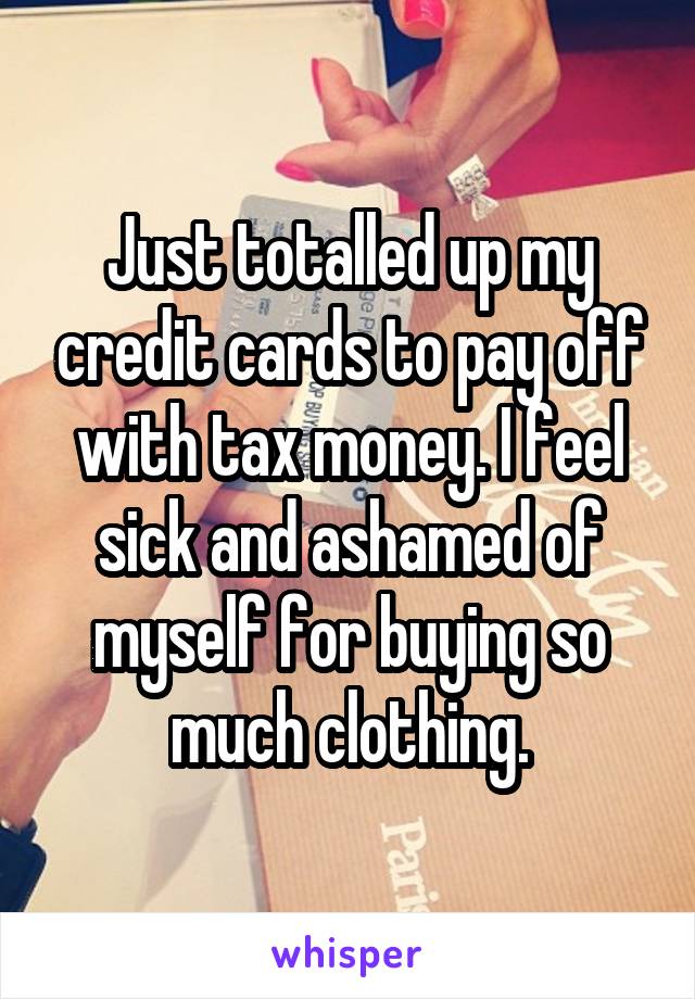 Just totalled up my credit cards to pay off with tax money. I feel sick and ashamed of myself for buying so much clothing.