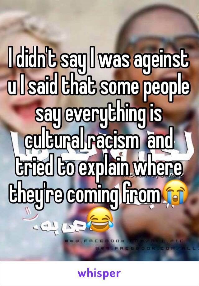 I didn't say I was ageinst u I said that some people say everything is cultural racism  and tried to explain where they're coming from😭😂