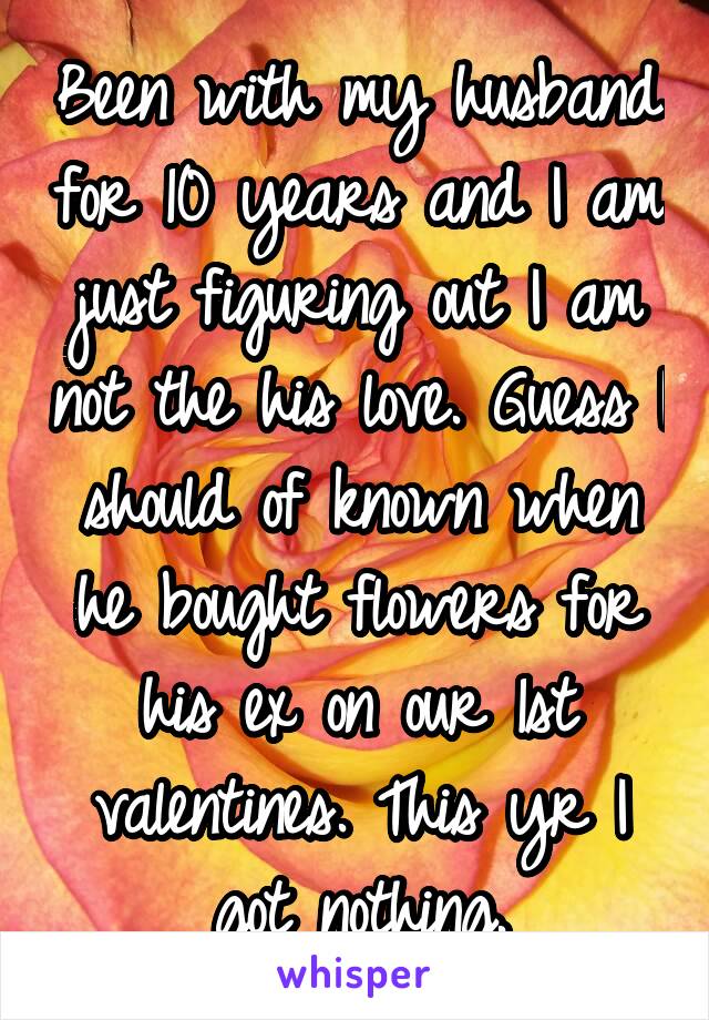 Been with my husband for 10 years and I am just figuring out I am not the his love. Guess I should of known when he bought flowers for his ex on our 1st valentines. This yr I got nothing.