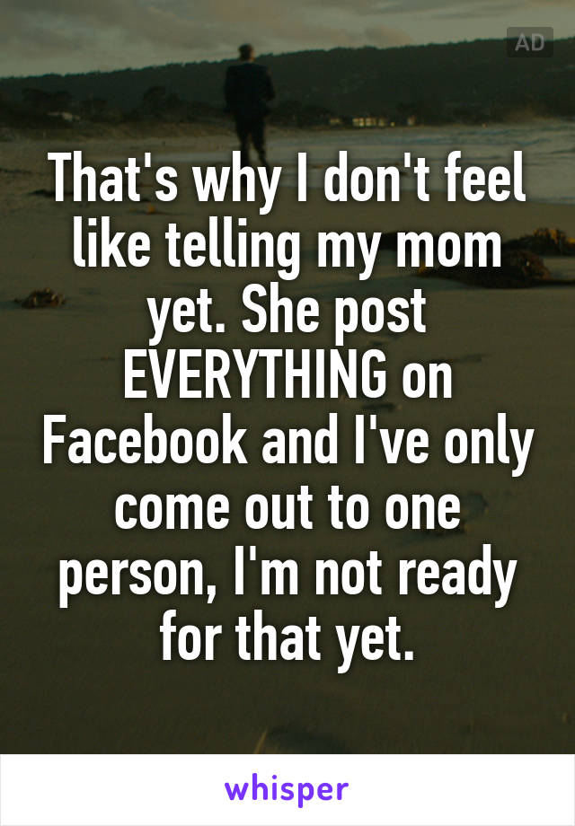 That's why I don't feel like telling my mom yet. She post EVERYTHING on Facebook and I've only come out to one person, I'm not ready for that yet.