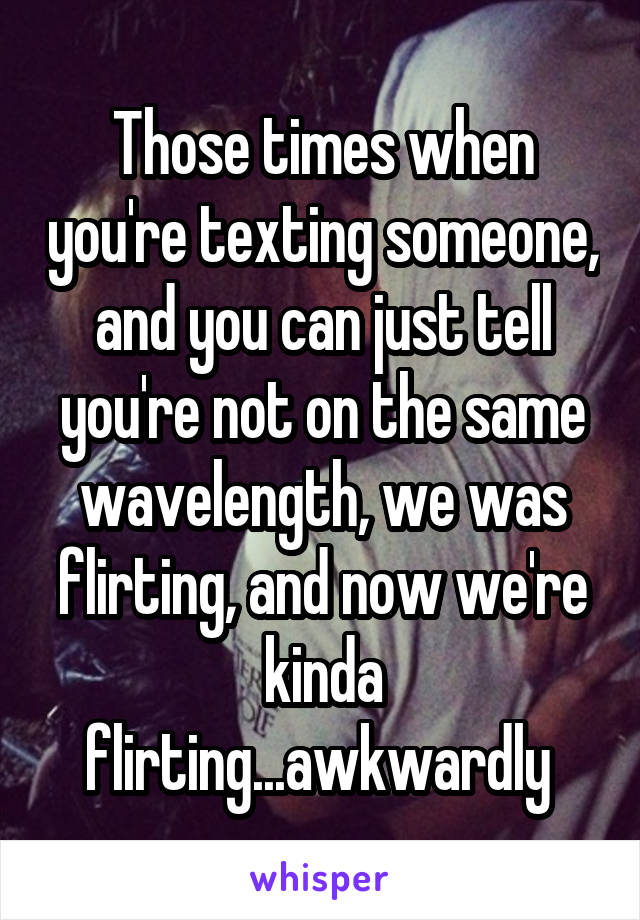 Those times when you're texting someone, and you can just tell you're not on the same wavelength, we was flirting, and now we're kinda flirting...awkwardly 