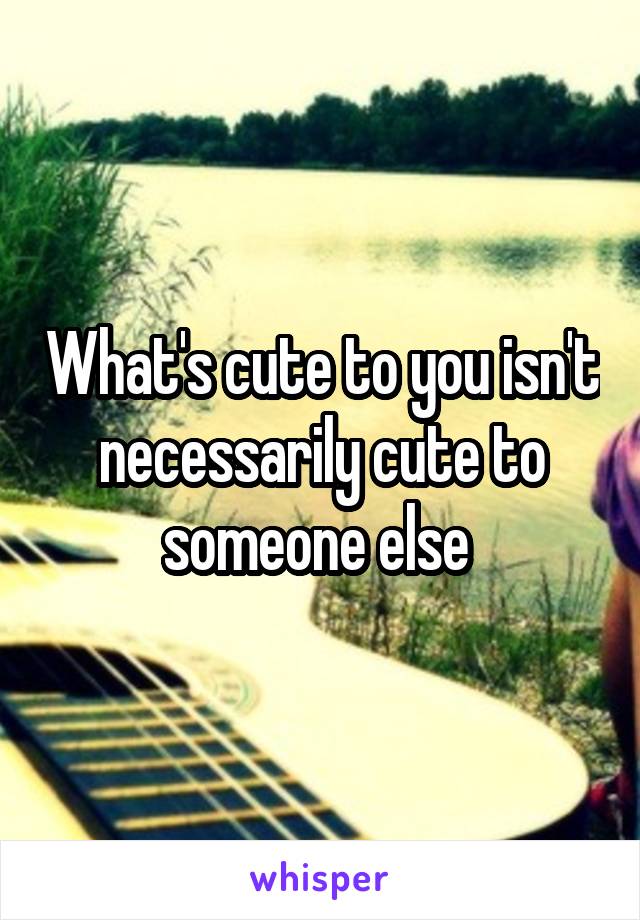 What's cute to you isn't necessarily cute to someone else 