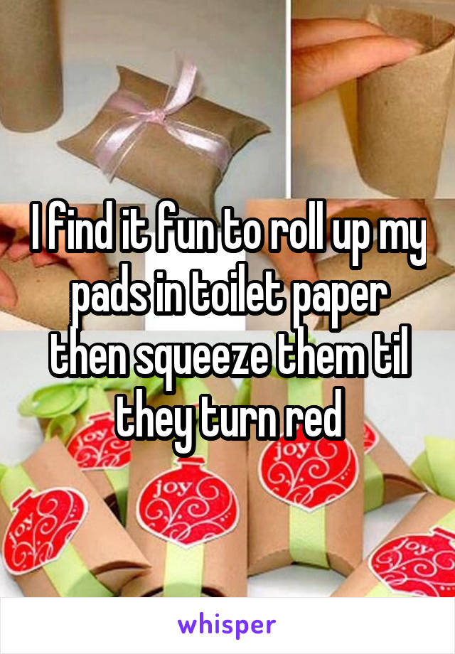 I find it fun to roll up my pads in toilet paper then squeeze them til they turn red