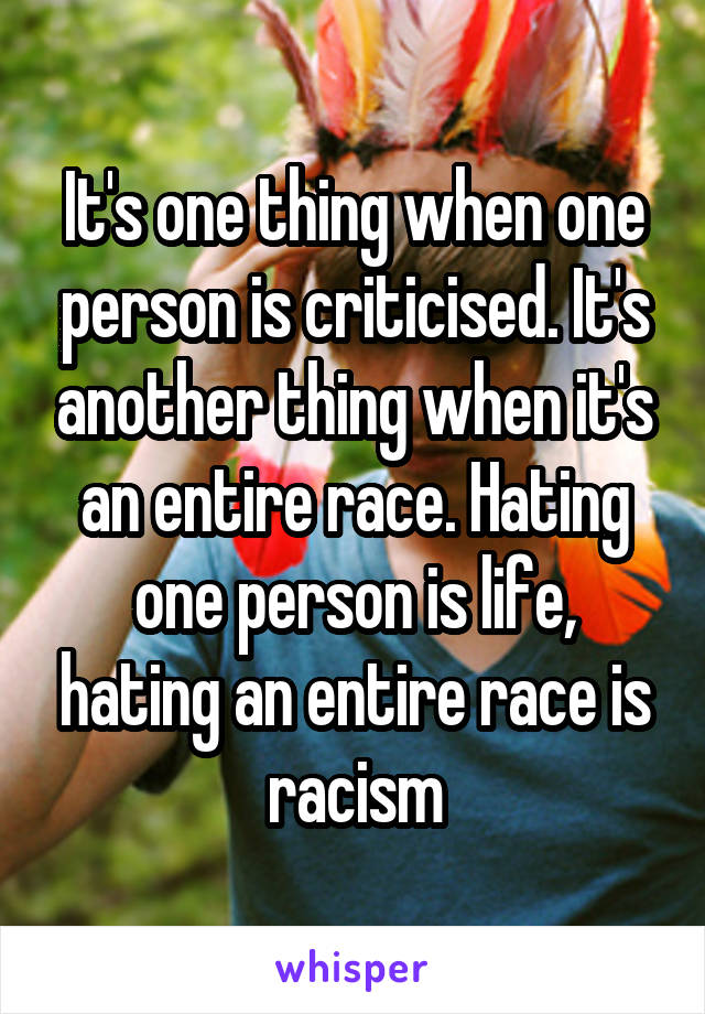 It's one thing when one person is criticised. It's another thing when it's an entire race. Hating one person is life, hating an entire race is racism