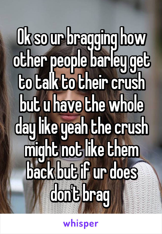 Ok so ur bragging how other people barley get to talk to their crush but u have the whole day like yeah the crush might not like them back but if ur does don't brag 