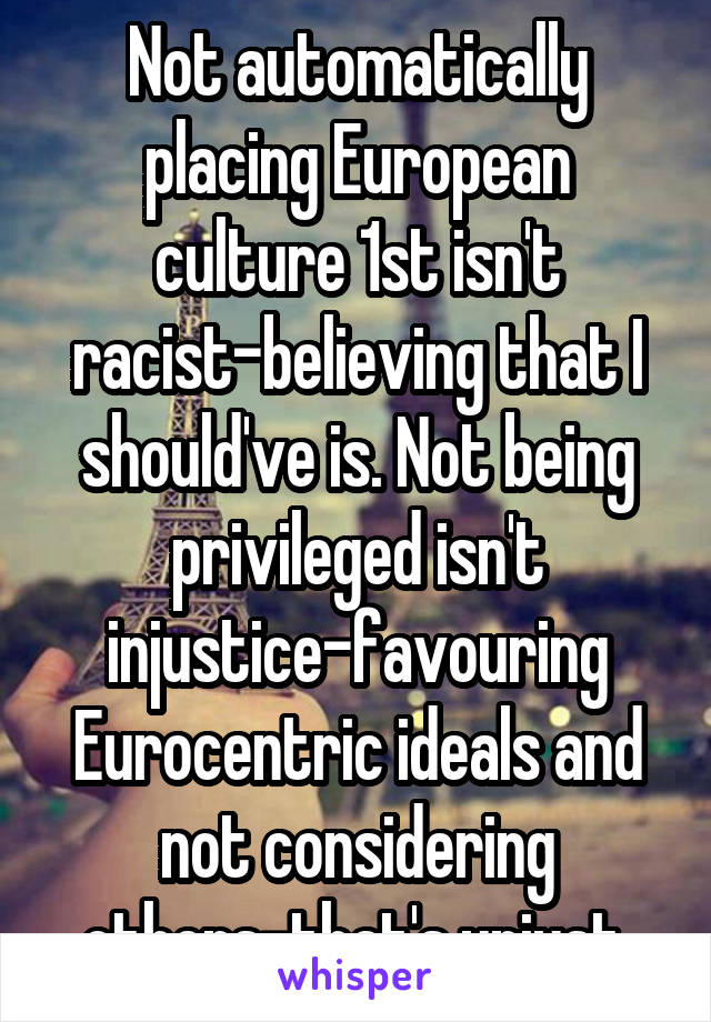 Not automatically placing European culture 1st isn't racist-believing that I should've is. Not being privileged isn't injustice-favouring Eurocentric ideals and not considering others-that's unjust 