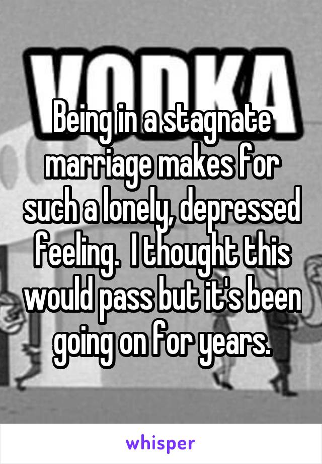 Being in a stagnate marriage makes for such a lonely, depressed feeling.  I thought this would pass but it's been going on for years.