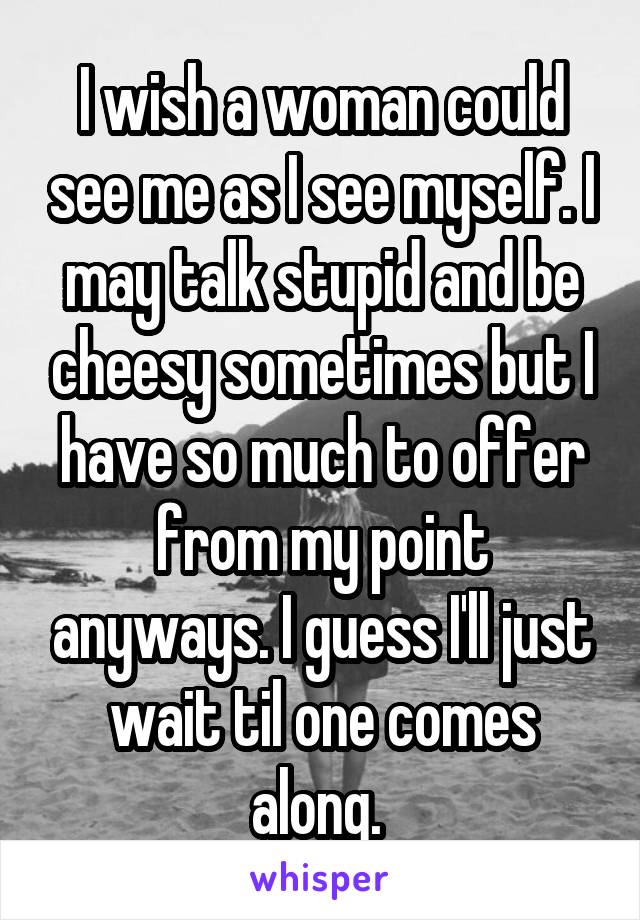 I wish a woman could see me as I see myself. I may talk stupid and be cheesy sometimes but I have so much to offer from my point anyways. I guess I'll just wait til one comes along. 