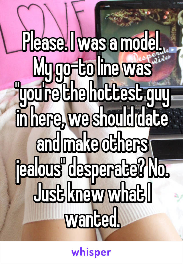 Please. I was a model. My go-to line was "you're the hottest guy in here, we should date and make others jealous" desperate? No. Just knew what I wanted.