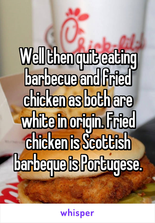 Well then quit eating barbecue and fried chicken as both are white in origin. Fried chicken is Scottish barbeque is Portugese.