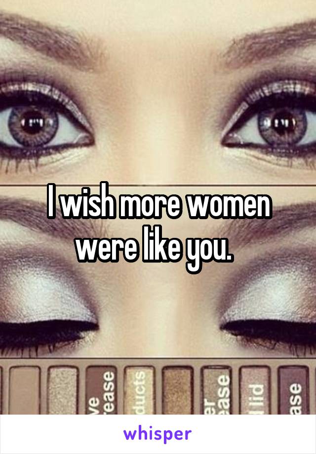 I wish more women were like you.  