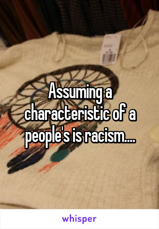 Assuming a characteristic of a people's is racism....