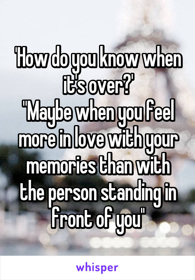 'How do you know when it's over?'
"Maybe when you feel more in love with your memories than with the person standing in front of you''