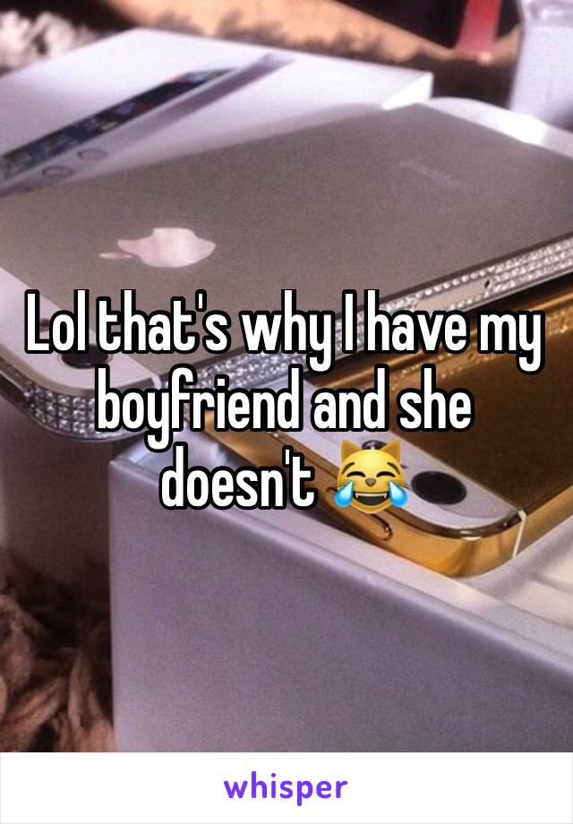 Lol that's why I have my boyfriend and she doesn't 😹